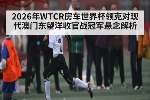 2026年WTCR房车世界杯领克对现代澳门东望洋收官战冠军悬念解析